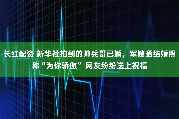 长红配资 新华社拍到的帅兵哥已婚，军嫂晒结婚照称“为你骄傲” 网友纷纷送上祝福