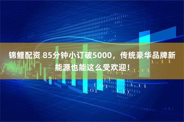 锦鲤配资 85分钟小订破5000，传统豪华品牌新能源也能这么受欢迎！