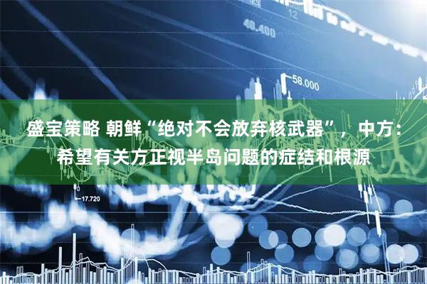 盛宝策略 朝鲜“绝对不会放弃核武器”，中方：希望有关方正视半岛问题的症结和根源