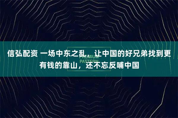 信弘配资 一场中东之乱，让中国的好兄弟找到更有钱的靠山，还不忘反哺中国