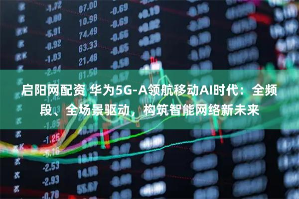 启阳网配资 华为5G-A领航移动AI时代：全频段、全场景驱动，构筑智能网络新未来