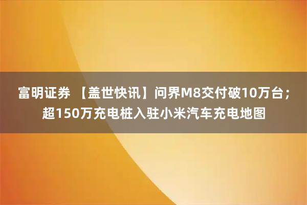 富明证券 【盖世快讯】问界M8交付破10万台；超150万充电桩入驻小米汽车充电地图