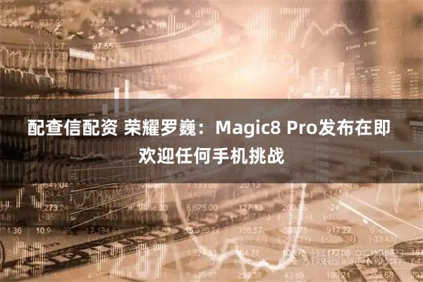 配查信配资 荣耀罗巍：Magic8 Pro发布在即 欢迎任何手机挑战