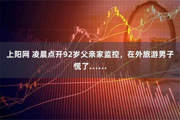 上阳网 凌晨点开92岁父亲家监控，在外旅游男子慌了……