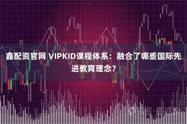鑫配资官网 VIPKID课程体系：融合了哪些国际先进教育理念？