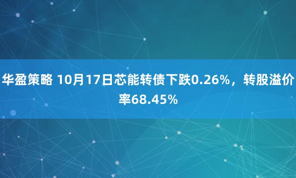 华盈策略 10月17日芯能转债下跌0.26%，转股溢价率68.45%