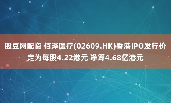 股豆网配资 佰泽医疗(02609.HK)香港IPO发行价定为每股4.22港元 净筹4.68亿港元