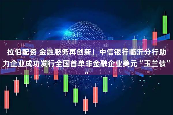 拉伯配资 金融服务再创新！中信银行临沂分行助力企业成功发行全国首单非金融企业美元“玉兰债”