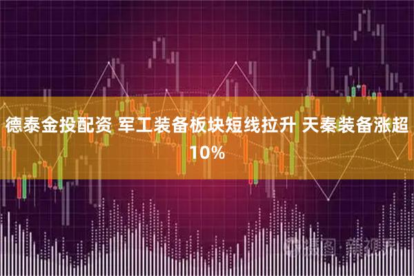 德泰金投配资 军工装备板块短线拉升 天秦装备涨超10%