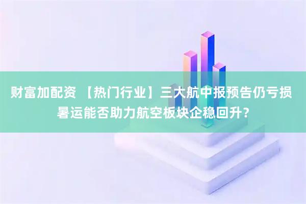 财富加配资 【热门行业】三大航中报预告仍亏损 暑运能否助力航空板块企稳回升？