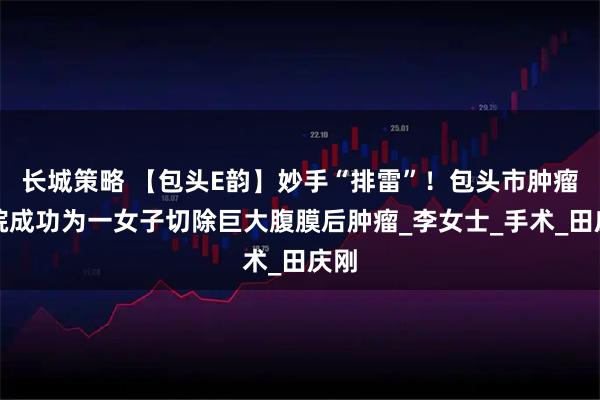 长城策略 【包头E韵】妙手“排雷”！包头市肿瘤医院成功为一女子切除巨大腹膜后肿瘤_李女士_手术_田庆刚