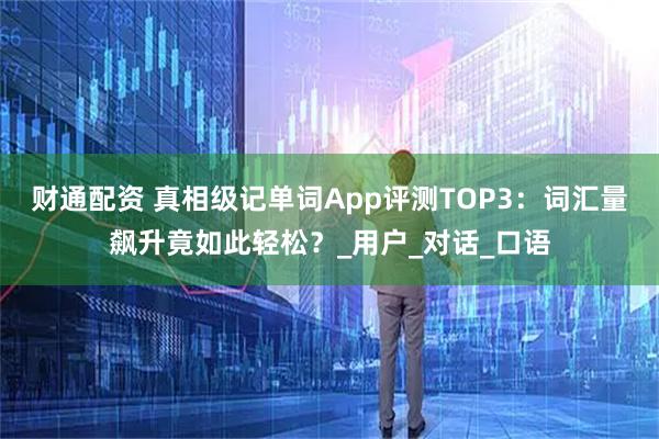 财通配资 真相级记单词App评测TOP3：词汇量飙升竟如此轻松？_用户_对话_口语