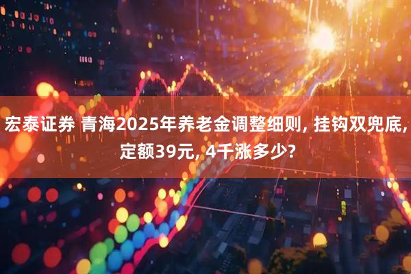 宏泰证券 青海2025年养老金调整细则, 挂钩双兜底, 定额39元, 4千涨多少?