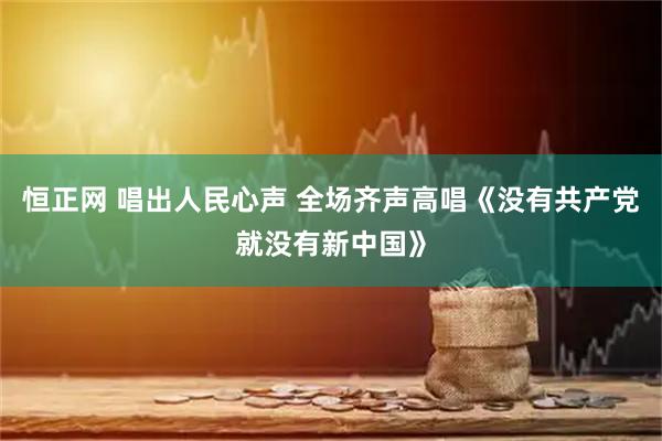 恒正网 唱出人民心声 全场齐声高唱《没有共产党就没有新中国》