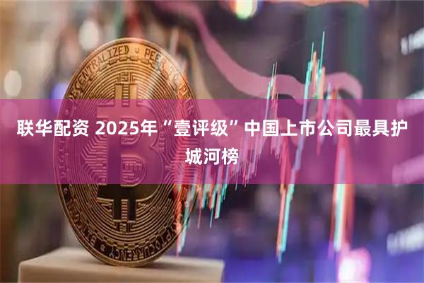 联华配资 2025年“壹评级”中国上市公司最具护城河榜