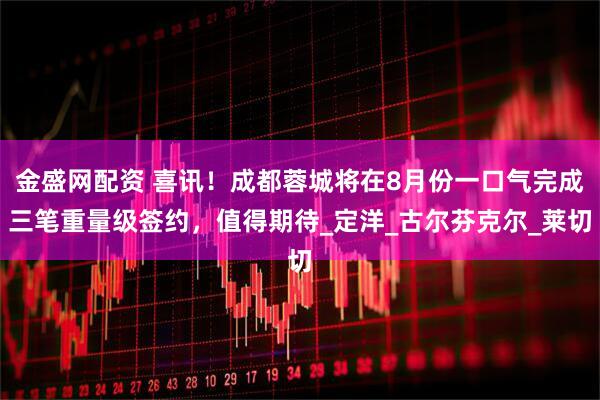 金盛网配资 喜讯！成都蓉城将在8月份一口气完成三笔重量级签约，值得期待_定洋_古尔芬克尔_莱切