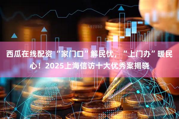 西瓜在线配资 “家门口”解民忧，“上门办”暖民心！2025上海信访十大优秀案揭晓